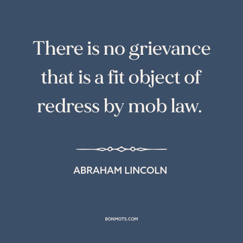 A quote by Abraham Lincoln about the mob: “There is no grievance that is a fit object of redress by mob law.”