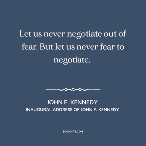 A quote by John F. Kennedy about cold war: “Let us never negotiate out of fear. But let us never fear to negotiate.”