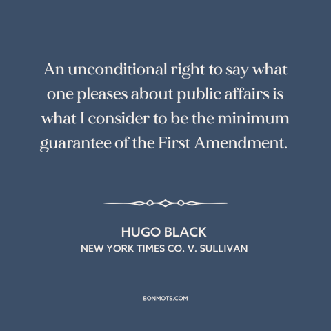 A quote by Hugo Black about first amendment: “An unconditional right to say what one pleases about public affairs is what I…”