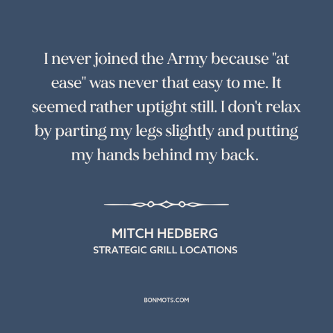 A quote by Mitch Hedberg about the army: “I never joined the Army because "at ease" was never that easy to me.”