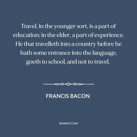 A quote by Francis Bacon about travel: “Travel, in the younger sort, is a part of education; in the elder, a…”