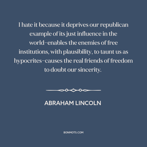 A quote by Abraham Lincoln about slavery: “I hate it because it deprives our republican example of its just influence in…”