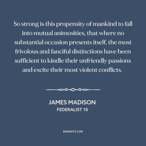 A quote by James Madison about conflict: “So strong is this propensity of mankind to fall into mutual animosities, that…”