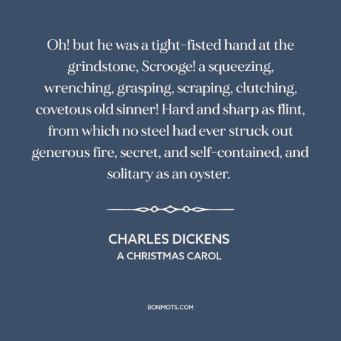 A quote by Charles Dickens about stinginess: “Oh! but he was a tight-fisted hand at the grindstone, Scrooge!”