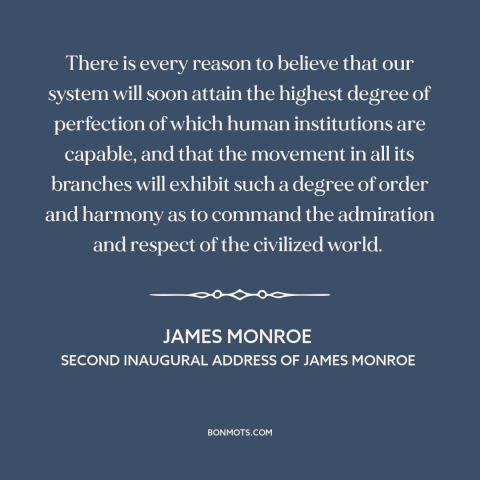 A quote by James Monroe about American democracy: “There is every reason to believe that our system will soon attain the…”