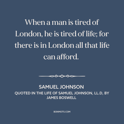 A quote by Samuel Johnson about london: “When a man is tired of London, he is tired of life; for there is in London all…”