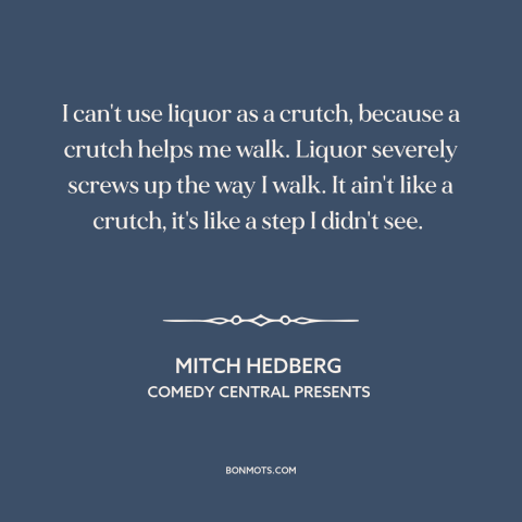 A quote by Mitch Hedberg about alcohol: “I can't use liquor as a crutch, because a crutch helps me walk. Liquor…”