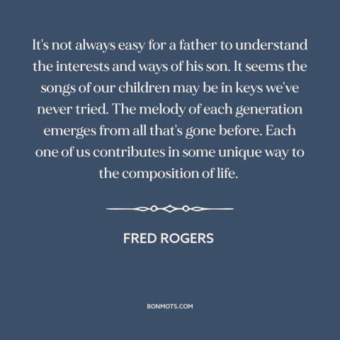 A quote by Fred Rogers about fathers and sons: “It's not always easy for a father to understand the interests and ways of…”