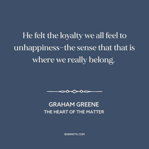 A quote by Graham Greene about unhappiness: “He felt the loyalty we all feel to unhappiness—the sense that that is where…”