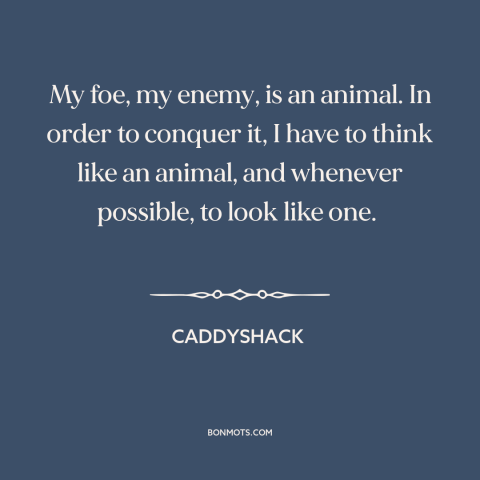 A quote from Caddyshack about man and animals: “My foe, my enemy, is an animal. In order to conquer it, I have…”