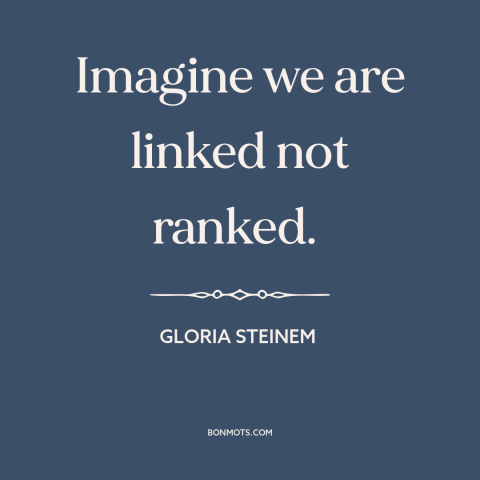 A quote by Gloria Steinem about interconnectedness of all people: “Imagine we are linked not ranked.”