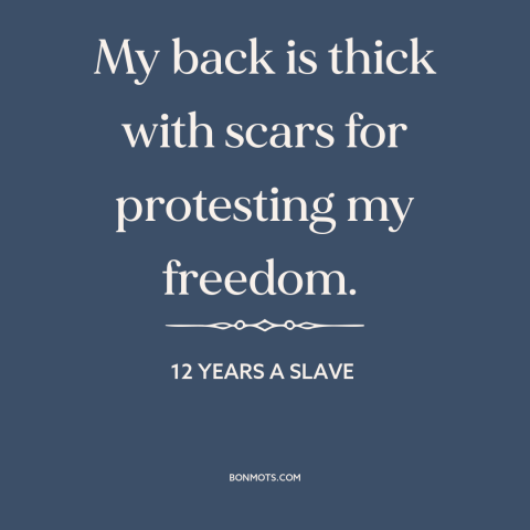 A quote from 12 Years a Slave about slavery: “My back is thick with scars for protesting my freedom.”