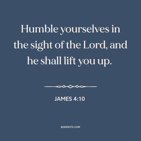 A quote from The Bible about humility: “Humble yourselves in the sight of the Lord, and he shall lift you up.”