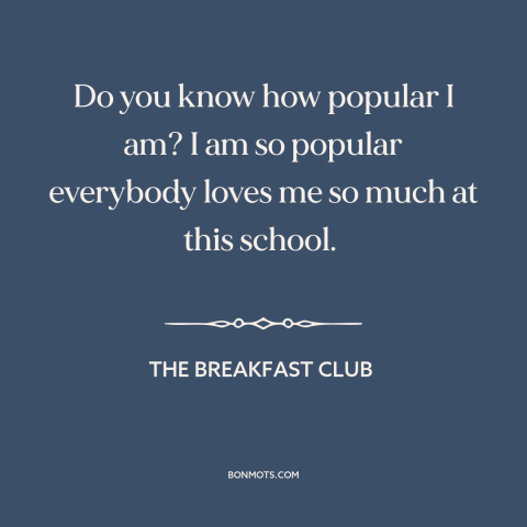 A quote from The Breakfast Club about popularity: “Do you know how popular I am? I am so popular everybody loves me…”