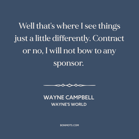 A quote from Wayne's World about selling out: “Well that's where I see things just a little differently. Contract or no, I…”