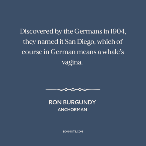 A quote from Anchorman about san diego: “Discovered by the Germans in 1904, they named it San Diego, which of course…”