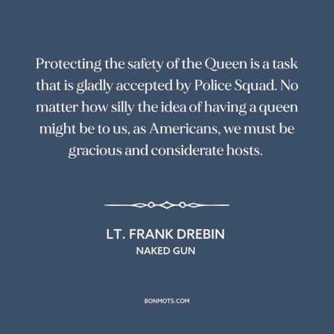 A quote from Naked Gun about monarchy: “Protecting the safety of the Queen is a task that is gladly accepted by…”