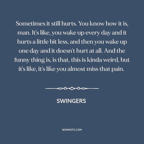 A quote from Swingers  about getting over someone: “Sometimes it still hurts. You know how it is, man. It's like, you wake…”