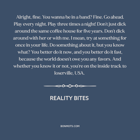 A quote from Reality Bites about going for it: “Alright, fine. You wanna be in a band? Fine. Go ahead. Play every night.”