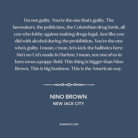 A quote from New Jack City about war on drugs: “I'm not guilty. You're the one that's guilty. The lawmakers…”