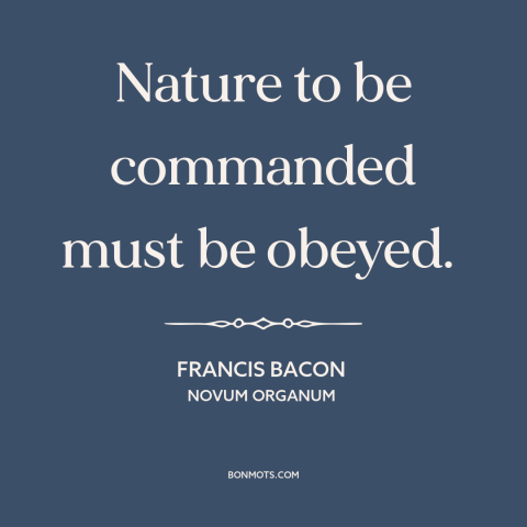 A quote by Francis Bacon about man and nature: “Nature to be commanded must be obeyed.”