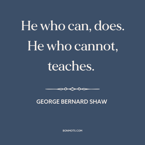 A quote by George Bernard Shaw about teaching: “He who can, does. He who cannot, teaches.”