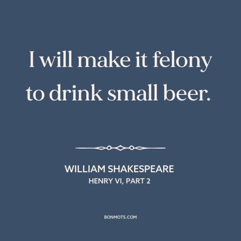 A quote by William Shakespeare about beer: “I will make it felony to drink small beer.”