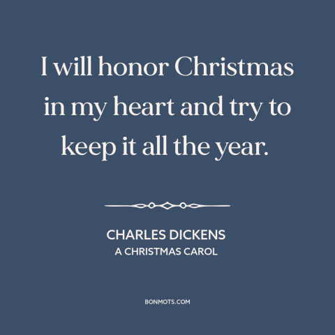 A quote by Charles Dickens about christmas: “I will honor Christmas in my heart and try to keep it all the year.”