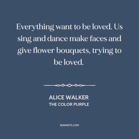 A quote by Alice Walker about need for love: “Everything want to be loved. Us sing and dance make faces and give flower…”