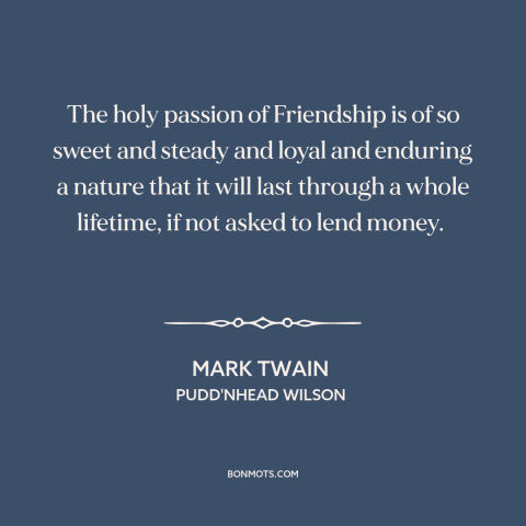 A quote by Mark Twain about money and friendship: “The holy passion of Friendship is of so sweet and steady and loyal and…”