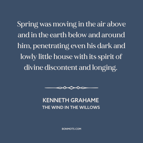 A quote by Kenneth Grahame about spring: “Spring was moving in the air above and in the earth below and around…”