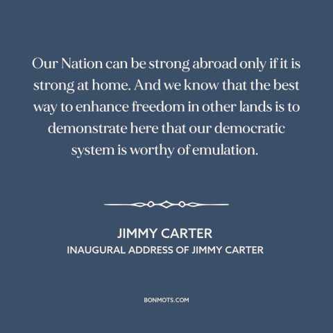 A quote by Jimmy Carter about America as example: “Our Nation can be strong abroad only if it is strong at home. And…”