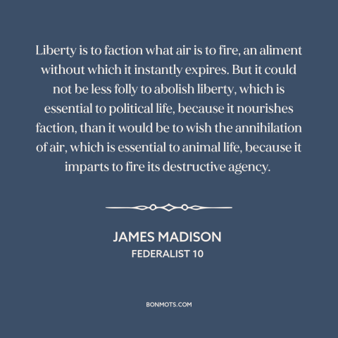 A quote by James Madison about political faction: “Liberty is to faction what air is to fire, an aliment without which it…”