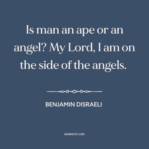 A quote by Benjamin Disraeli about nature of man: “Is man an ape or an angel? My Lord, I am on the side of the angels.”