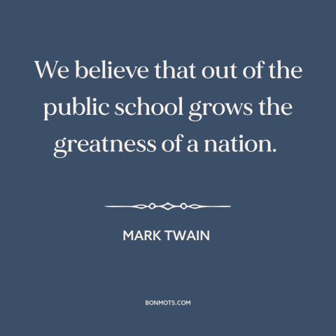 A quote by Mark Twain about public education: “We believe that out of the public school grows the greatness of a nation.”