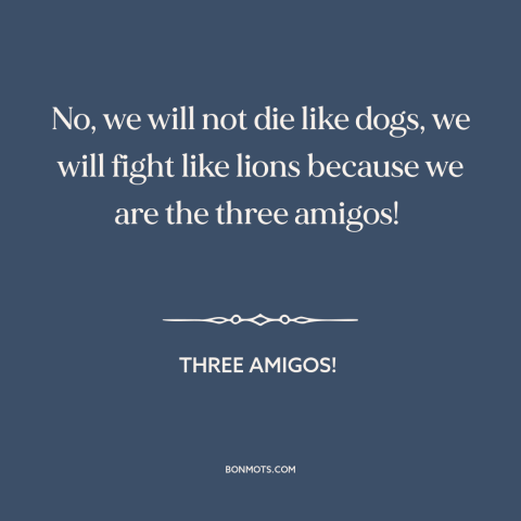 A quote from Three Amigos! about courage: “No, we will not die like dogs, we will fight like lions because we…”