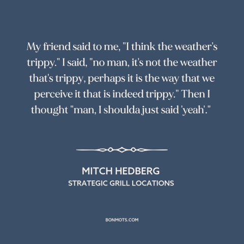 A quote by Mitch Hedberg: “My friend said to me, "I think the weather's trippy." I said, "no man, it's not the…”