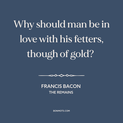 A quote by Francis Bacon about wealth as burden: “Why should man be in love with his fetters, though of gold?”