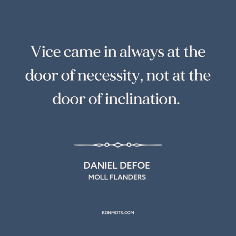 A quote by Daniel Defoe about vice: “Vice came in always at the door of necessity, not at the door of inclination.”