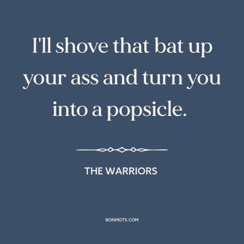 A quote from The Warriors: “I'll shove that bat up your ass and turn you into a popsicle.”