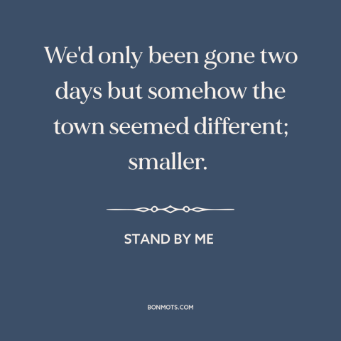 A quote from Stand By Me about growing up: “We'd only been gone two days but somehow the town seemed different; smaller.”