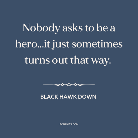 A quote from Black Hawk Down about heroes: “Nobody asks to be a hero...it just sometimes turns out that way.”