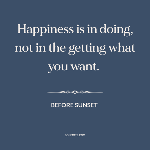 A quote from Before Sunset about happiness: “Happiness is in doing, not in the getting what you want.”