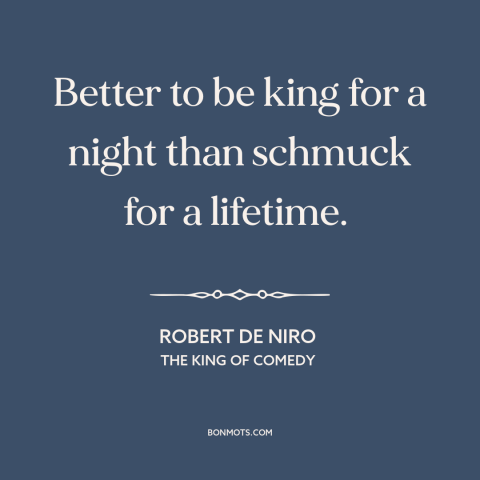 A quote from The King of Comedy  about glory: “Better to be king for a night than schmuck for a lifetime.”