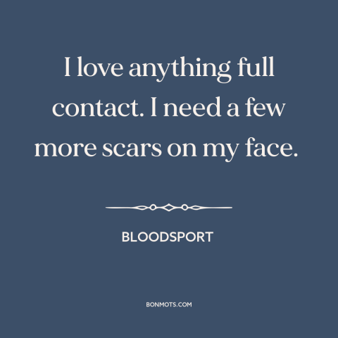 A quote from Bloodsport  about willingness to fight: “I love anything full contact. I need a few more scars on my face.”