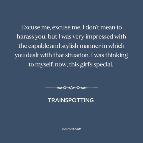 A quote from Trainspotting: “Excuse me, excuse me, I don't mean to harass you, but I was very impressed with the capable…”