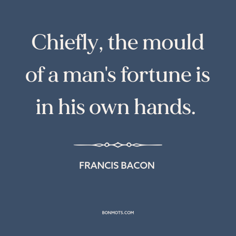 A quote by Francis Bacon about personal responsibility: “Chiefly, the mould of a man's fortune is in his own hands.”