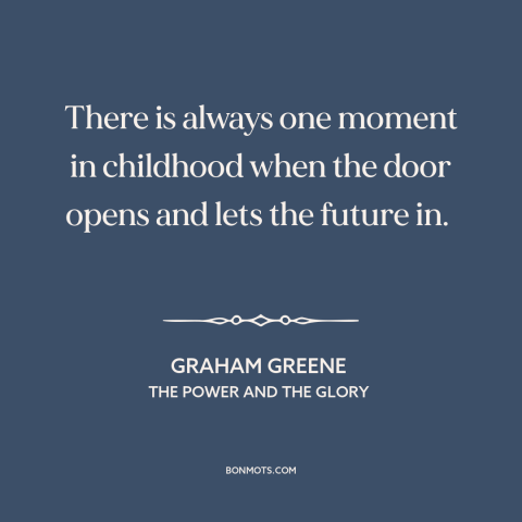 A quote by Graham Greene about growing up: “There is always one moment in childhood when the door opens and lets the…”