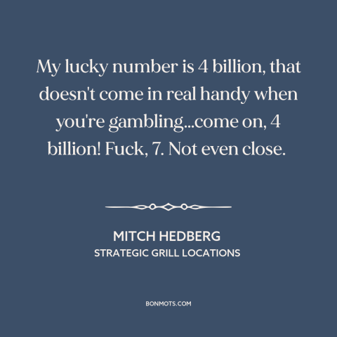 A quote by Mitch Hedberg about gambling: “My lucky number is 4 billion, that doesn't come in real handy when you're…”