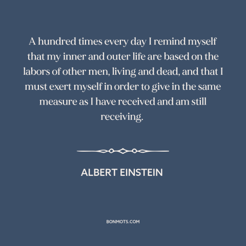 A quote by Albert Einstein about paying it forward: “A hundred times every day I remind myself that my inner and outer life…”